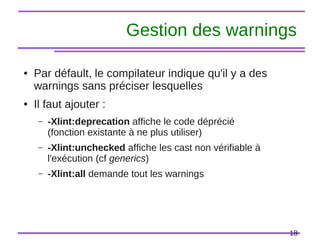 18
Gestion des warnings
● Par défault, le compilateur indique qu'il y a des
warnings sans préciser lesquelles
● Il faut ajouter :
– -Xlint:deprecation affiche le code déprécié
(fonction existante à ne plus utiliser)
– -Xlint:unchecked affiche les cast non vérifiable à
l'exécution (cf generics)
– -Xlint:all demande tout les warnings
 