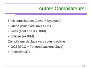 19
Autres Compilateurs
Trois compilateurs (Java -> bytecode)
● Javac (livré avec Java SDK)
● Jikes (écrit en C++, IBM)
● Eclipse (ex IBM)
Compilateur de Java vers code machine
● GCJ (GCC + frontend/backend Java)
● Excelsior JET
 