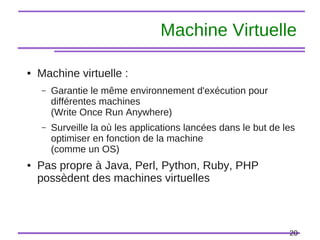 20
Machine Virtuelle
● Machine virtuelle :
– Garantie le même environnement d'exécution pour
différentes machines
(Write Once Run Anywhere)
– Surveille la où les applications lancées dans le but de les
optimiser en fonction de la machine
(comme un OS)
● Pas propre à Java, Perl, Python, Ruby, PHP
possèdent des machines virtuelles
 