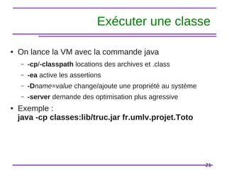 21
Exécuter une classe
● On lance la VM avec la commande java
– -cp/-classpath locations des archives et .class
– -ea active les assertions
– -Dname=value change/ajoute une propriété au système
– -server demande des optimisation plus agressive
● Exemple :
java -cp classes:lib/truc.jar fr.umlv.projet.Toto
 