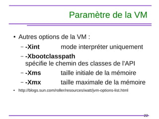22
Paramètre de la VM
● Autres options de la VM :
– -Xint mode interpréter uniquement
– -Xbootclasspath
spécifie le chemin des classes de l'API
– -Xms taille initiale de la mémoire
– -Xmx taille maximale de la mémoire
● http://blogs.sun.com/roller/resources/watt/jvm-options-list.html
 