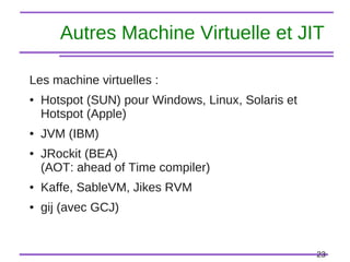 23
Autres Machine Virtuelle et JIT
Les machine virtuelles :
● Hotspot (SUN) pour Windows, Linux, Solaris et
Hotspot (Apple)
● JVM (IBM)
● JRockit (BEA)
(AOT: ahead of Time compiler)
● Kaffe, SableVM, Jikes RVM
● gij (avec GCJ)
 