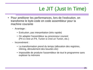 25
Le JIT (Just In Time)
● Pour améliorer les performances, lors de l'exécution, on
transforme le byte-code en code assembleur pour la
machine courante
– Avantage :
● Exécution, pas interprétation (très rapide)
● On adapter l'assembleur au processeur courant
(P4 si c'est un P4, Turion si c'est un Turion, etc.)
– Inconvénient :
● La transformation prend du temps (allocation des registres,
inlining, déroulement des boucles etc)
● Impossible de produire l'assembleur de tout le programme sans
exploser la mémoire
 