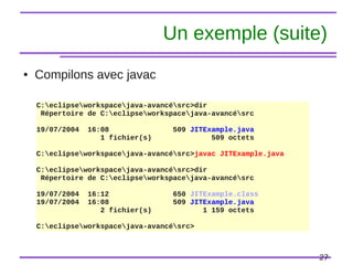 27
Un exemple (suite)
● Compilons avec javac
C:eclipseworkspacejava-avancésrc>dir
Répertoire de C:eclipseworkspacejava-avancésrc
19/07/2004 16:08 509 JITExample.java
1 fichier(s) 509 octets
C:eclipseworkspacejava-avancésrc>javac JITExample.java
C:eclipseworkspacejava-avancésrc>dir
Répertoire de C:eclipseworkspacejava-avancésrc
19/07/2004 16:12 650 JITExample.class
19/07/2004 16:08 509 JITExample.java
2 fichier(s) 1 159 octets
C:eclipseworkspacejava-avancésrc>
 