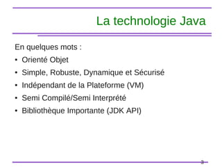 3
La technologie Java
En quelques mots :
● Orienté Objet
● Simple, Robuste, Dynamique et Sécurisé
● Indépendant de la Plateforme (VM)
● Semi Compilé/Semi Interprété
● Bibliothèque Importante (JDK API)
 