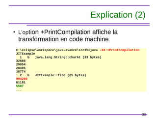30
Explication (2)
●
L'option +PrintCompilation affiche la
transformation en code machine
C:eclipseworkspacejava-avancésrc15>java -XX:+PrintCompilation
JITExample
1 b java.lang.String::charAt (33 bytes)
32686
29054
28495
28774
2 b JITExample::fibo (25 bytes)
994260
61181
5587
...
 