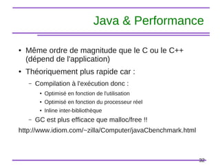 32
Java & Performance
● Même ordre de magnitude que le C ou le C++
(dépend de l'application)
● Théoriquement plus rapide car :
– Compilation à l'exécution donc :
● Optimisé en fonction de l'utilisation
● Optimisé en fonction du processeur réel
● Inline inter-bibliothèque
– GC est plus efficace que malloc/free !!
http://www.idiom.com/~zilla/Computer/javaCbenchmark.html
 