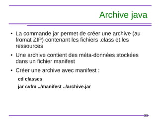 33
Archive java
● La commande jar permet de créer une archive (au
fromat ZIP) contenant les fichiers .class et les
ressources
● Une archive contient des méta-données stockées
dans un fichier manifest
● Créer une archive avec manifest :
cd classes
jar cvfm ../manifest ../archive.jar
 