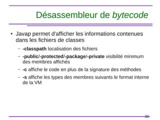 35
Désassembleur de bytecode
● Javap permet d'afficher les informations contenues
dans les fichiers de classes
– -classpath localisation des fichiers
– -public/-protected/-package/-private visibilité minimum
des membres affichés
– -c affiche le code en plus de la signature des méthodes
– -s affiche les types des membres suivants le format interne
de la VM
 