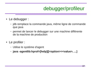 37
debugger/profileur
● Le debugger :
– jdb remplace la commande java, même ligne de commande
que java
– permet de lancer le debugger sur une machine différente
de la machine de production
● Le profiler :
– Utilise le système d'agent
– java -agentlib:hprof=[help]|[<option>=<value>, ...]
 