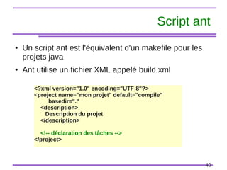 40
Script ant
● Un script ant est l'équivalent d'un makefile pour les
projets java
● Ant utilise un fichier XML appelé build.xml
<?xml version="1.0" encoding="UTF-8"?>
<project name="mon projet" default="compile"
basedir="."
<description>
Description du projet
</description>
<!-- déclaration des tâches -->
</project>
 