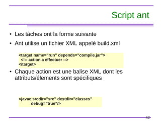 42
Script ant
● Les tâches ont la forme suivante
● Ant utilise un fichier XML appelé build.xml
● Chaque action est une balise XML dont les
attributs/élements sont spécifiques
<target name=”run” depends=”compile.jar”>
<!-- action a effectuer -->
</target>
<javac srcdir=”src” destdir=”classes”
debug=”true”/>
 