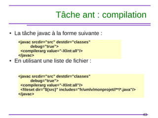 43
Tâche ant : compilation
● La tâche javac à la forme suivante :
● En utilisant une liste de fichier :
<javac srcdir=”src” destdir=”classes”
debug=”true”>
<compilerarg value=”-Xlint:all”/>
</javac>
<javac srcdir=”src” destdir=”classes”
debug=”true”>
<compilerarg value=”-Xlint:all”/>
<fileset dir="${src}" includes="fr/umlv/monprojet//**/*.java"/>
</javac>
 