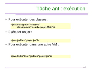44
Tâche ant : exécution
● Pour exécuter des classes :
● Exécuter un jar :
● Pour exécuter dans une autre VM :
<java classpath=”classes”
classname=”fr.umlv.projet.Main”/>
<java jarfile=”projet.jar”/>
<java fork=”true” jarfile=”projet.jar”/>
 