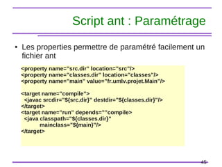 45
Script ant : Paramétrage
● Les properties permettre de paramétré facilement un
fichier ant
<property name=”src.dir” location=”src”/>
<property name=”classes.dir” location=”classes”/>
<property name=”main” value=”fr.umlv.projet.Main”/>
<target name=”compile”>
<javac srcdir=”${src.dir}” destdir=”${classes.dir}”/>
</target>
<target name=”run” depends=””compile>
<java classpath=”${classes.dir}”
mainclass=”${main}”/>
</target>
 