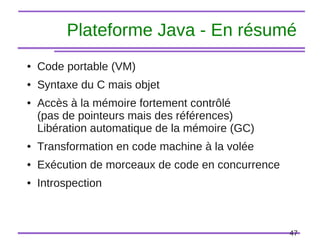 47
Plateforme Java - En résumé
● Code portable (VM)
● Syntaxe du C mais objet
● Accès à la mémoire fortement contrôlé
(pas de pointeurs mais des références)
Libération automatique de la mémoire (GC)
● Transformation en code machine à la volée
● Exécution de morceaux de code en concurrence
● Introspection
 