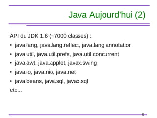 5
Java Aujourd'hui (2)
API du JDK 1.6 (~7000 classes) :
● java.lang, java.lang.reflect, java.lang.annotation
● java.util, java.util.prefs, java.util.concurrent
● java.awt, java.applet, javax.swing
● java.io, java.nio, java.net
● java.beans, java.sql, javax.sql
etc...
 