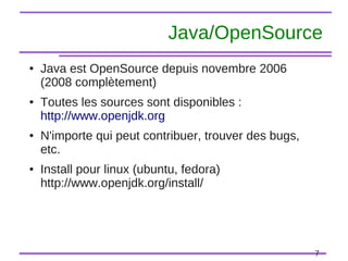7
Java/OpenSource
● Java est OpenSource depuis novembre 2006
(2008 complètement)
● Toutes les sources sont disponibles :
http://www.openjdk.org
● N'importe qui peut contribuer, trouver des bugs,
etc.
● Install pour linux (ubuntu, fedora)
http://www.openjdk.org/install/
 