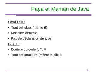 8
Papa et Maman de Java
SmallTalk :
● Tout est objet (même if)
● Machine Virtuelle
● Pas de déclaration de type
C/C++ :
● Ecriture du code {, /*, //
● Tout est structure (même la pile :)
 