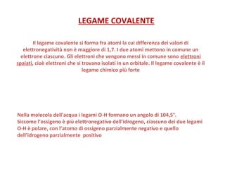 Il legame covalente si forma fra atomi la cui differenza dei valori di
elettronegatività non è maggiore di 1,7. I due atomi mettono in comune un
elettrone ciascuno. Gli elettroni che vengono messi in comune sono elettroni
spaiati, cioè elettroni che si trovano isolati in un orbitale. Il legame covalente è il
legame chimico più forte
LEGAME COVALENTE
Nella molecola dell’acqua i legami O-H formano un angolo di 104,5°.
Siccome l’ossigeno è più elettronegativo dell’idrogeno, ciascuno dei due legami
O-H è polare, con l’atomo di ossigeno parzialmente negativo e quello
dell’idrogeno parzialmente positivo
 