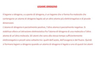 Il legame a idrogeno, o a ponte di idrogeno, è un legame che si forma fra molecole che
contengono un atomo di idrogeno legato ad un altro atomo più elettronegativo e di piccole
dimensioni.
L’atomo di idrogeno è parzialmente positivo, l’altro atomo è parzialmente negativo. Si
stabilisce allora un’attrazione elettrostatica fra l’atomo di idrogeno di una molecola e l’altro
atomo di un’altra molecola. Gli atomi che sono allo stesso tempo sufficientemente
elettronegativi e piccoli sono soltanto tre: quelli dell’azoto, dell’ossigeno e del fluoro. Quindi
si formano legami a idrogeno quando un atomo di idrogeno è legato a uno di questi tre atomi
LEGAME IDROGENO
 