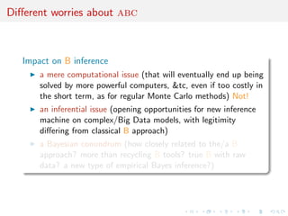 Diﬀerent worries about abc
Impact on B inference
a mere computational issue (that will eventually end up being
solved by more powerful computers, &tc, even if too costly in
the short term, as for regular Monte Carlo methods) Not!
an inferential issue (opening opportunities for new inference
machine on complex/Big Data models, with legitimity
diﬀering from classical B approach)
a Bayesian conundrum (how closely related to the/a B
approach? more than recycling B tools? true B with raw
data? a new type of empirical Bayes inference?)
 