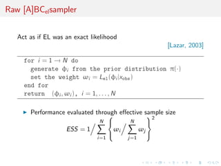 Raw [A]BCelsampler
Act as if EL was an exact likelihood
[Lazar, 2003]
for i = 1 → N do
generate φi from the prior distribution π(·)
set the weight ωi = Lel(φi |xobs)
end for
return (φi , ωi ), i = 1, . . . , N
Performance evaluated through eﬀective sample size
ESS = 1
N
i=1



ωi
N
j=1
ωj



2
 