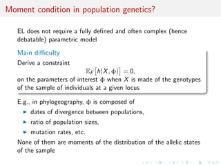 Moment condition in population genetics?
EL does not require a fully deﬁned and often complex (hence
debatable) parametric model
Main diﬃculty
Derive a constraint
EF h(X, φ) = 0,
on the parameters of interest φ when X is made of the genotypes
of the sample of individuals at a given locus
E.g., in phylogeography, φ is composed of
dates of divergence between populations,
ratio of population sizes,
mutation rates, etc.
None of them are moments of the distribution of the allelic states
of the sample
 
