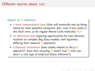 Diﬀerent worries about abc
Impact on B inference
a mere computational issue (that will eventually end up being
solved by more powerful computers, &tc, even if too costly in
the short term, as for regular Monte Carlo methods) Not!
an inferential issue (opening opportunities for new inference
machine on complex/Big Data models, with legitimity
diﬀering from classical B approach)
a Bayesian conundrum (how closely related to the/a B
approach? more than recycling B tools? true B with raw
data? a new type of empirical Bayes inference?)
 