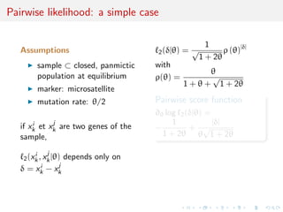 Pairwise likelihood: a simple case
Assumptions
sample ⊂ closed, panmictic
population at equilibrium
marker: microsatellite
mutation rate: θ/2
if xi
k et xj
k are two genes of the
sample,
2(xi
k, xj
k|θ) depends only on
δ = xi
k − xj
k
2(δ|θ) =
1
√
1 + 2θ
ρ (θ)|δ|
with
ρ(θ) =
θ
1 + θ +
√
1 + 2θ
Pairwise score function
∂θ log 2(δ|θ) =
−
1
1 + 2θ
+
|δ|
θ
√
1 + 2θ
 