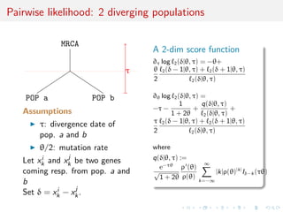 Pairwise likelihood: 2 diverging populations
MRCA
POP a POP b
τ
Assumptions
τ: divergence date of
pop. a and b
θ/2: mutation rate
Let xi
k and xj
k be two genes
coming resp. from pop. a and
b
Set δ = xi
k − xj
k.
A 2-dim score function
∂τ log 2(δ|θ, τ) = −θ+
θ
2
2(δ − 1|θ, τ) + 2(δ + 1|θ, τ)
2(δ|θ, τ)
∂θ log 2(δ|θ, τ) =
−τ −
1
1 + 2θ
+
q(δ|θ, τ)
2(δ|θ, τ)
+
τ
2
2(δ − 1|θ, τ) + 2(δ + 1|θ, τ)
2(δ|θ, τ)
where
q(δ|θ, τ) :=
e−τθ
√
1 + 2θ
ρ (θ)
ρ(θ)
∞
k=−∞
|k|ρ(θ)|k|
Iδ−k (τθ)
 