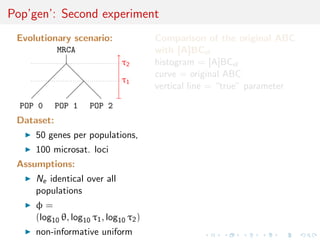Pop’gen’: Second experiment
Evolutionary scenario:
MRCA
POP 0 POP 1 POP 2
τ1
τ2
Dataset:
50 genes per populations,
100 microsat. loci
Assumptions:
Ne identical over all
populations
φ =
(log10 θ, log10 τ1, log10 τ2)
non-informative uniform
Comparison of the original ABC
with [A]BCel
histogram = [A]BCel
curve = original ABC
vertical line = “true” parameter
 