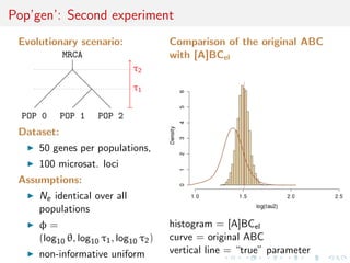 Pop’gen’: Second experiment
Evolutionary scenario:
MRCA
POP 0 POP 1 POP 2
τ1
τ2
Dataset:
50 genes per populations,
100 microsat. loci
Assumptions:
Ne identical over all
populations
φ =
(log10 θ, log10 τ1, log10 τ2)
non-informative uniform
Comparison of the original ABC
with [A]BCel
histogram = [A]BCel
curve = original ABC
vertical line = “true” parameter
 