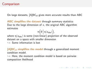Comparison
On large datasets, [A]BCel gives more accurate results than ABC
ABC simpliﬁes the dataset through summary statistics
Due to the large dimension of x, the original ABC algorithm
estimates
π θ η(xobs) ,
where η(xobs) is some (non-linear) projection of the observed
dataset on a space with smaller dimension
→ Some information is lost
[A]BCel simpliﬁes the model through a generalized moment
condition model.
→ Here, the moment condition model is based on pairwise
composition likelihood
 