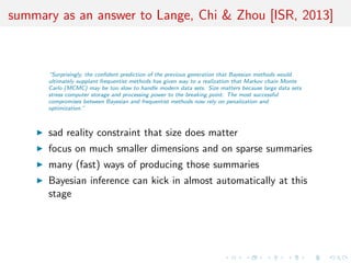 summary as an answer to Lange, Chi & Zhou [ISR, 2013]
“Surprisingly, the conﬁdent prediction of the previous generation that Bayesian methods would
ultimately supplant frequentist methods has given way to a realization that Markov chain Monte
Carlo (MCMC) may be too slow to handle modern data sets. Size matters because large data sets
stress computer storage and processing power to the breaking point. The most successful
compromises between Bayesian and frequentist methods now rely on penalization and
optimization.”
sad reality constraint that size does matter
focus on much smaller dimensions and on sparse summaries
many (fast) ways of producing those summaries
Bayesian inference can kick in almost automatically at this
stage
 