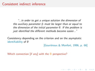 Consistent indirect inference
“...in order to get a unique solution the dimension of
the auxiliary parameter β must be larger than or equal to
the dimension of the initial parameter θ. If the problem is
just identiﬁed the diﬀerent methods become easier...”
Consistency depending on the criterion and on the asymptotic
identiﬁability of θ
[Gouri´eroux & Monfort, 1996, p. 66]
Which connection [if any] with the B perspective?
 