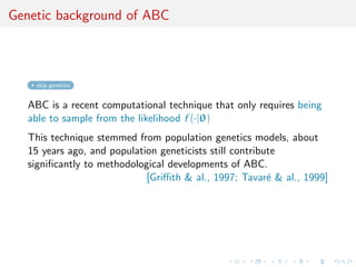 Genetic background of ABC
skip genetics
ABC is a recent computational technique that only requires being
able to sample from the likelihood f (·|θ)
This technique stemmed from population genetics models, about
15 years ago, and population geneticists still contribute
signiﬁcantly to methodological developments of ABC.
[Griﬃth & al., 1997; Tavar´e & al., 1999]
 