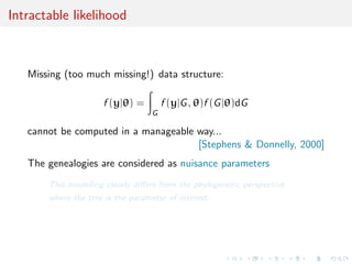 Intractable likelihood
Missing (too much missing!) data structure:
f (y|θ) =
G
f (y|G, θ)f (G|θ)dG
cannot be computed in a manageable way...
[Stephens & Donnelly, 2000]
The genealogies are considered as nuisance parameters
This modelling clearly diﬀers from the phylogenetic perspective
where the tree is the parameter of interest.
 
