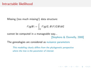 Intractable likelihood
Missing (too much missing!) data structure:
f (y|θ) =
G
f (y|G, θ)f (G|θ)dG
cannot be computed in a manageable way...
[Stephens & Donnelly, 2000]
The genealogies are considered as nuisance parameters
This modelling clearly diﬀers from the phylogenetic perspective
where the tree is the parameter of interest.
 