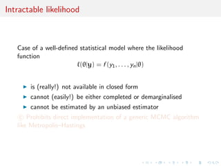 Intractable likelihood
Case of a well-deﬁned statistical model where the likelihood
function
(θ|y) = f (y1, . . . , yn|θ)
is (really!) not available in closed form
cannot (easily!) be either completed or demarginalised
cannot be estimated by an unbiased estimator
c Prohibits direct implementation of a generic MCMC algorithm
like Metropolis–Hastings
 