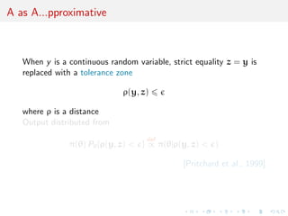 A as A...pproximative
When y is a continuous random variable, strict equality z = y is
replaced with a tolerance zone
ρ(y, z)
where ρ is a distance
Output distributed from
π(θ) Pθ{ρ(y, z) < }
def
∝ π(θ|ρ(y, z) < )
[Pritchard et al., 1999]
 