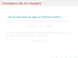 Convergence (do not attempt!)
...and the above does not apply to insuﬃcient statistics:
If η(y) is not a suﬃcient statistics, the best one can hope for is
π(θ|η(y)) , not π(θ|y)
If η(y) is an ancillary statistic, the whole information contained in
y is lost!, the “best” one can “hope” for is
π(θ|η(y)) = π(θ)
 