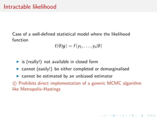 Intractable likelihood
Case of a well-deﬁned statistical model where the likelihood
function
(θ|y) = f (y1, . . . , yn|θ)
is (really!) not available in closed form
cannot (easily!) be either completed or demarginalised
cannot be estimated by an unbiased estimator
c Prohibits direct implementation of a generic MCMC algorithm
like Metropolis–Hastings
 