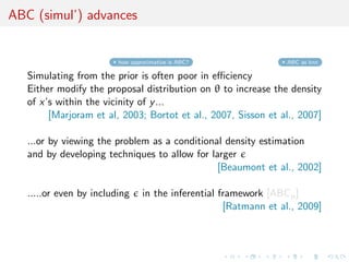 ABC (simul’) advances
how approximative is ABC? ABC as knn
Simulating from the prior is often poor in eﬃciency
Either modify the proposal distribution on θ to increase the density
of x’s within the vicinity of y...
[Marjoram et al, 2003; Bortot et al., 2007, Sisson et al., 2007]
...or by viewing the problem as a conditional density estimation
and by developing techniques to allow for larger
[Beaumont et al., 2002]
.....or even by including in the inferential framework [ABCµ]
[Ratmann et al., 2009]
 
