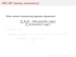 ABC-NP (density estimations)
Other versions incorporating regression adjustments
i
˜Kb(θ∗
i − θ)Kδ {ρ(η(z(θi )), η(y))}
i Kδ {ρ(η(z(θi )), η(y))}
In all cases, error
E[^g(θ|y)] − g(θ|y) = cb2
+ cδ2
+ OP(b2
+ δ2
) + OP(1/nδd
)
var(^g(θ|y)) =
c
nbδd
(1 + oP(1))
 