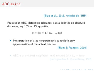 ABC as knn
[Biau et al., 2013, Annales de l’IHP]
Practice of ABC: determine tolerance as a quantile on observed
distances, say 10% or 1% quantile,
= N = qα(d1, . . . , dN)
Interpretation of ε as nonparametric bandwidth only
approximation of the actual practice
[Blum & Fran¸cois, 2010]
ABC is a k-nearest neighbour (knn) method with kN = N N
[Loftsgaarden & Quesenberry, 1965]
 