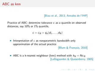 ABC as knn
[Biau et al., 2013, Annales de l’IHP]
Practice of ABC: determine tolerance as a quantile on observed
distances, say 10% or 1% quantile,
= N = qα(d1, . . . , dN)
Interpretation of ε as nonparametric bandwidth only
approximation of the actual practice
[Blum & Fran¸cois, 2010]
ABC is a k-nearest neighbour (knn) method with kN = N N
[Loftsgaarden & Quesenberry, 1965]
 