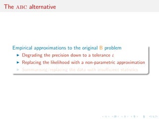 The abc alternative
Empirical approximations to the original B problem
Degrading the precision down to a tolerance ε
Replacing the likelihood with a non-parametric approximation
Summarising/replacing the data with insuﬃcient statistics
 
