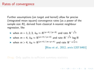 Rates of convergence
Further assumptions (on target and kernel) allow for precise
(integrated mean square) convergence rates (as a power of the
sample size N), derived from classical k-nearest neighbour
regression, like
when m = 1, 2, 3, kN ≈ N(p+4)/(p+8) and rate N− 4
p+8
when m = 4, kN ≈ N(p+4)/(p+8) and rate N− 4
p+8 log N
when m > 4, kN ≈ N(p+4)/(m+p+4) and rate N− 4
m+p+4
[Biau et al., 2012, arxiv:1207.6461]
Drag: Only applies to suﬃcient summary statistics
 