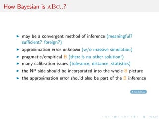 How Bayesian is aBc..?
may be a convergent method of inference (meaningful?
suﬃcient? foreign?)
approximation error unknown (w/o massive simulation)
pragmatic/empirical B (there is no other solution!)
many calibration issues (tolerance, distance, statistics)
the NP side should be incorporated into the whole B picture
the approximation error should also be part of the B inference
to ABCel
 